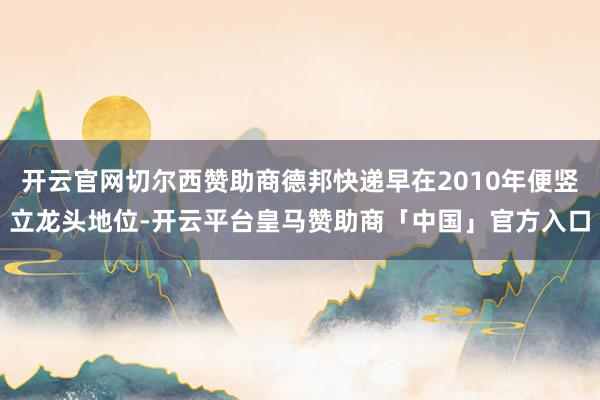 开云官网切尔西赞助商德邦快递早在2010年便竖立龙头地位-开云平台皇马赞助商「中国」官方入口