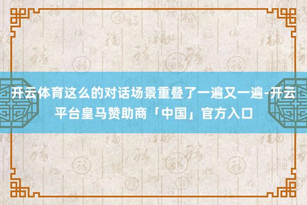 开云体育这么的对话场景重叠了一遍又一遍-开云平台皇马赞助商「中国」官方入口