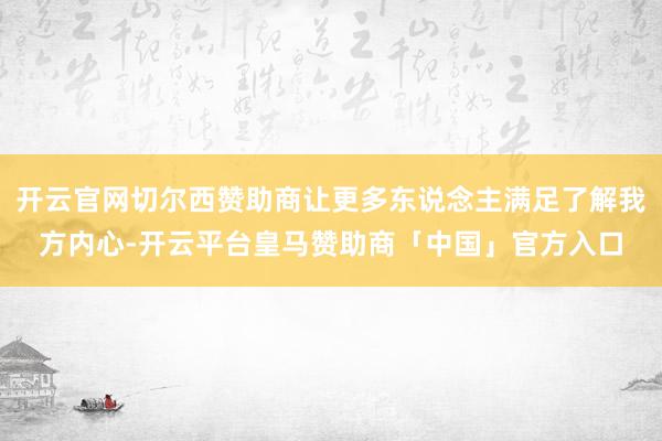 开云官网切尔西赞助商让更多东说念主满足了解我方内心-开云平台皇马赞助商「中国」官方入口