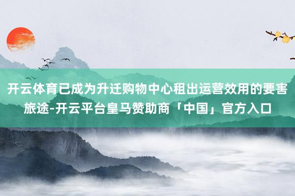 开云体育已成为升迁购物中心租出运营效用的要害旅途-开云平台皇马赞助商「中国」官方入口