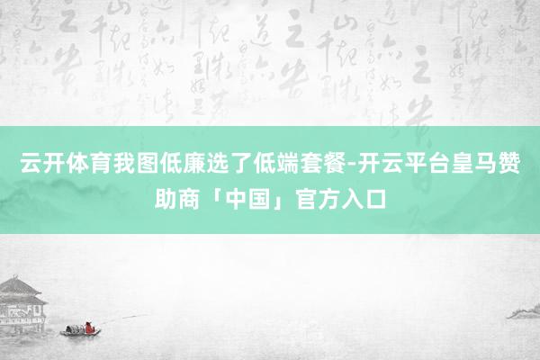 云开体育我图低廉选了低端套餐-开云平台皇马赞助商「中国」官方入口