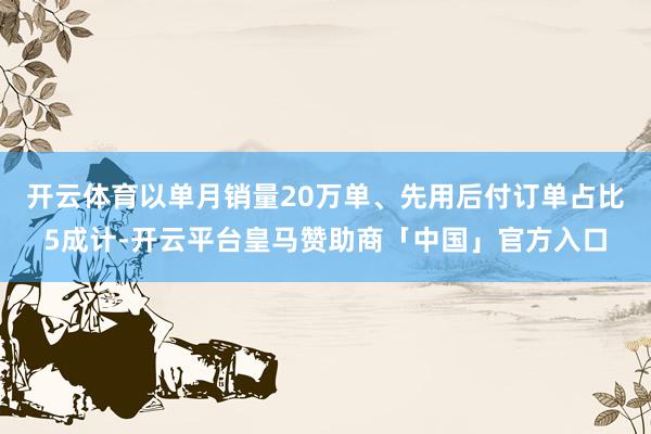 开云体育以单月销量20万单、先用后付订单占比5成计-开云平台皇马赞助商「中国」官方入口
