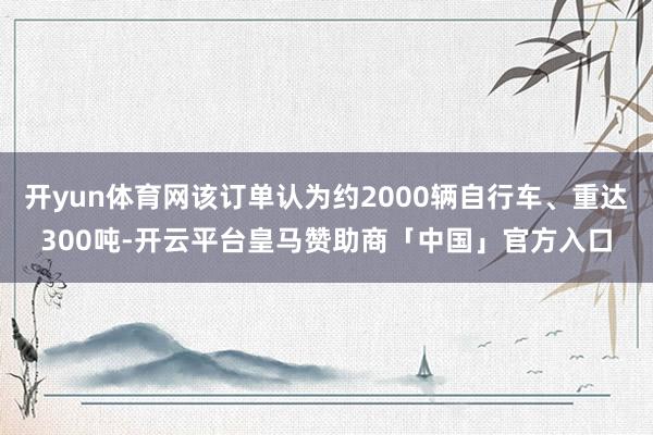 开yun体育网该订单认为约2000辆自行车、重达300吨-开云平台皇马赞助商「中国」官方入口