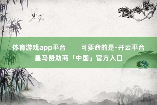体育游戏app平台        可要命的是-开云平台皇马赞助商「中国」官方入口