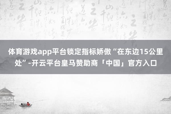 体育游戏app平台锁定指标娇傲“在东边15公里处”-开云平台皇马赞助商「中国」官方入口