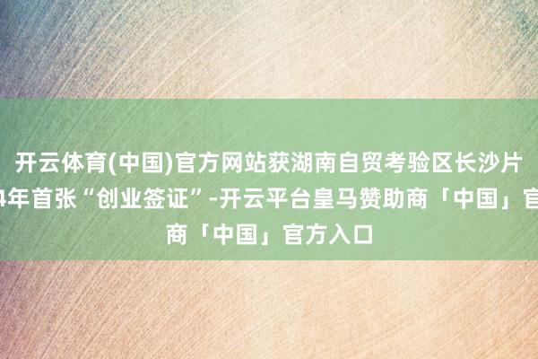 开云体育(中国)官方网站获湖南自贸考验区长沙片区2024年首张“创业签证”-开云平台皇马赞助商「中国」官方入口