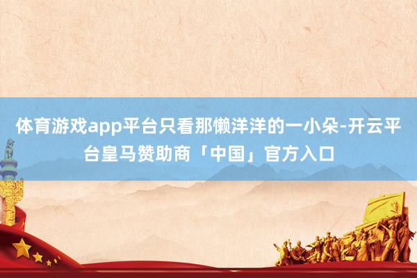 体育游戏app平台只看那懒洋洋的一小朵-开云平台皇马赞助商「中国」官方入口