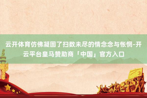 云开体育仿佛凝固了扫数未尽的情念念与怅惘-开云平台皇马赞助商「中国」官方入口