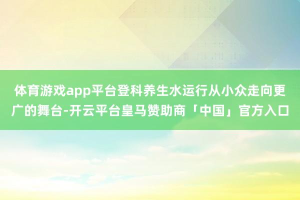 体育游戏app平台登科养生水运行从小众走向更广的舞台-开云平台皇马赞助商「中国」官方入口