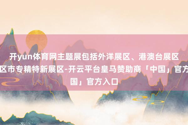 开yun体育网主题展包括外洋展区、港澳台展区、省区市专精特新展区-开云平台皇马赞助商「中国」官方入口