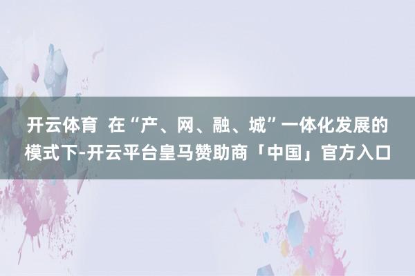 开云体育  　　在“产、网、融、城”一体化发展的模式下-开云平台皇马赞助商「中国」官方入口