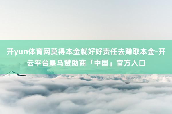 开yun体育网莫得本金就好好责任去赚取本金-开云平台皇马赞助商「中国」官方入口