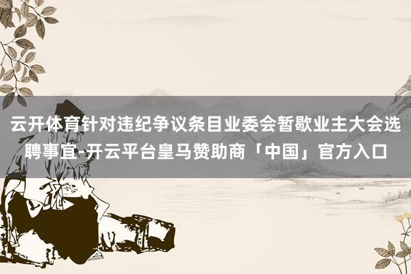 云开体育针对违纪争议条目业委会暂歇业主大会选聘事宜-开云平台皇马赞助商「中国」官方入口
