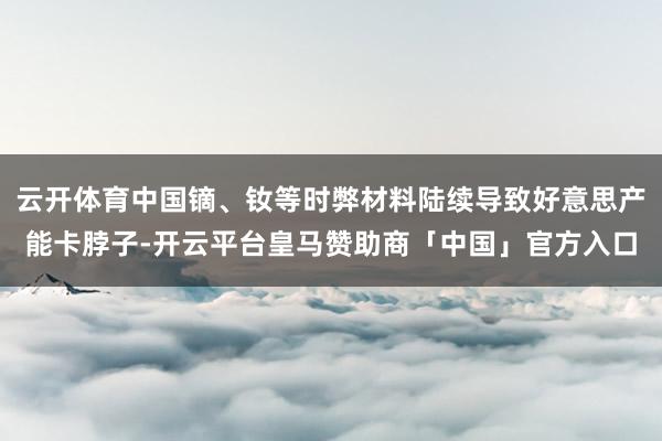 云开体育中国镝、钕等时弊材料陆续导致好意思产能卡脖子-开云平台皇马赞助商「中国」官方入口