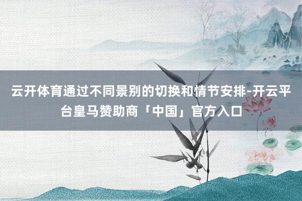 云开体育通过不同景别的切换和情节安排-开云平台皇马赞助商「中国」官方入口