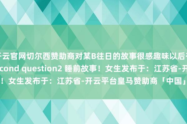 开云官网切尔西赞助商对某B往日的故事很感趣味以后有契机再说吧The second question2 睡前故事！女生发布于：江苏省-开云平台皇马赞助商「中国」官方入口