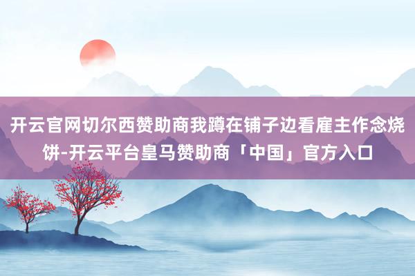 开云官网切尔西赞助商我蹲在铺子边看雇主作念烧饼-开云平台皇马赞助商「中国」官方入口
