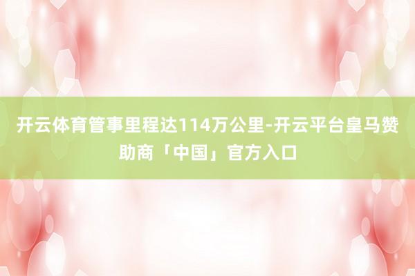 开云体育管事里程达114万公里-开云平台皇马赞助商「中国」官方入口