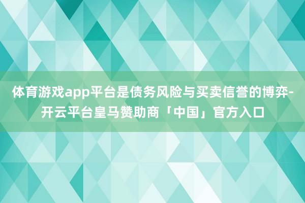 体育游戏app平台是债务风险与买卖信誉的博弈-开云平台皇马赞助商「中国」官方入口