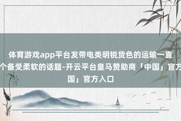 体育游戏app平台发带电类明锐货色的运输一直是一个备受柔软的话题-开云平台皇马赞助商「中国」官方入口