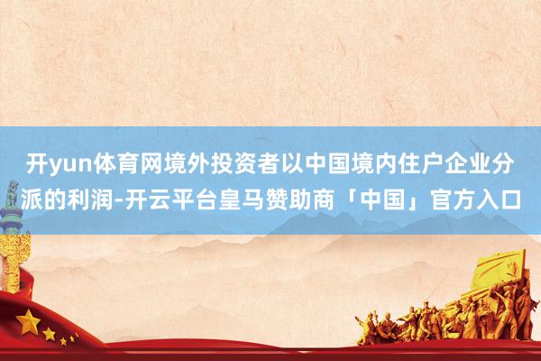 开yun体育网境外投资者以中国境内住户企业分派的利润-开云平台皇马赞助商「中国」官方入口
