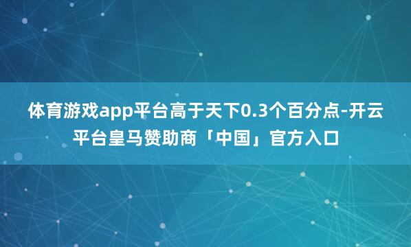 体育游戏app平台高于天下0.3个百分点-开云平台皇马赞助商「中国」官方入口