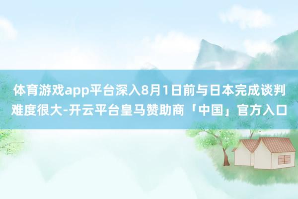 体育游戏app平台深入8月1日前与日本完成谈判难度很大-开云平台皇马赞助商「中国」官方入口