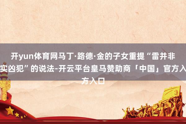 开yun体育网马丁·路德·金的子女重提“雷并非着实凶犯”的说法-开云平台皇马赞助商「中国」官方入口
