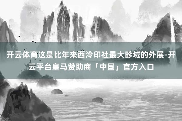 开云体育这是比年来西泠印社最大畛域的外展-开云平台皇马赞助商「中国」官方入口