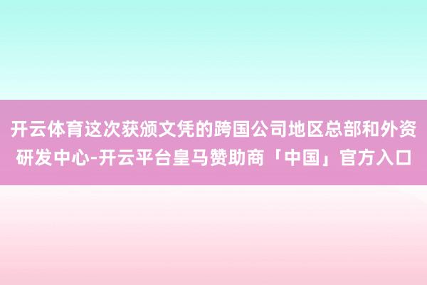 开云体育这次获颁文凭的跨国公司地区总部和外资研发中心-开云平台皇马赞助商「中国」官方入口
