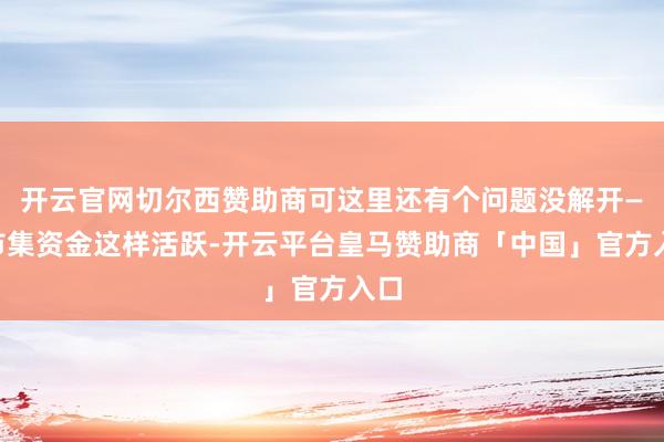 开云官网切尔西赞助商可这里还有个问题没解开——市集资金这样活跃-开云平台皇马赞助商「中国」官方入口