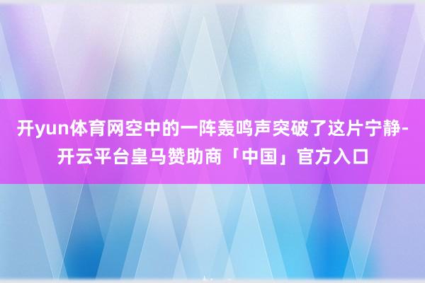 开yun体育网空中的一阵轰鸣声突破了这片宁静-开云平台皇马赞助商「中国」官方入口