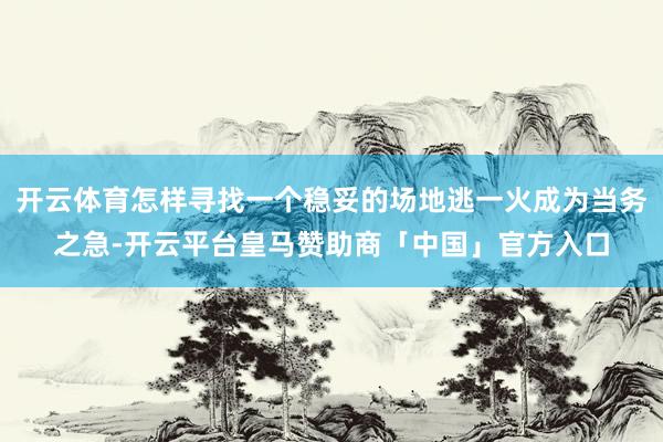 开云体育怎样寻找一个稳妥的场地逃一火成为当务之急-开云平台皇马赞助商「中国」官方入口