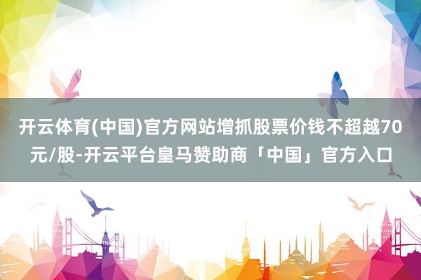 开云体育(中国)官方网站增抓股票价钱不超越70元/股-开云平台皇马赞助商「中国」官方入口