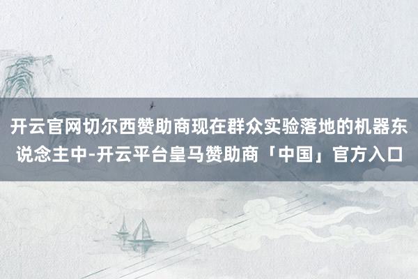 开云官网切尔西赞助商现在群众实验落地的机器东说念主中-开云平台皇马赞助商「中国」官方入口