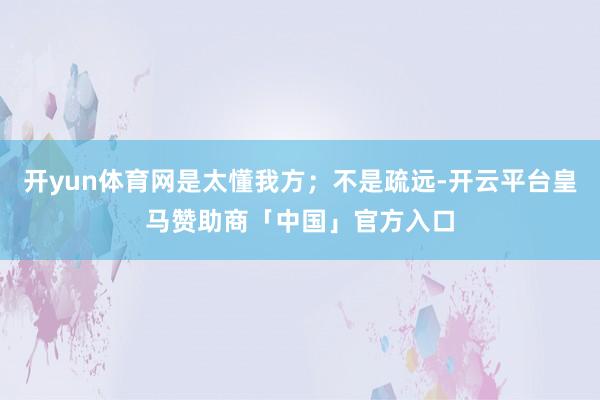 开yun体育网是太懂我方；不是疏远-开云平台皇马赞助商「中国」官方入口