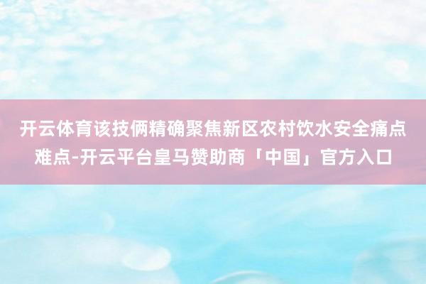 开云体育　　该技俩精确聚焦新区农村饮水安全痛点难点-开云平台皇马赞助商「中国」官方入口