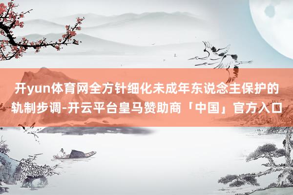 开yun体育网全方针细化未成年东说念主保护的轨制步调-开云平台皇马赞助商「中国」官方入口