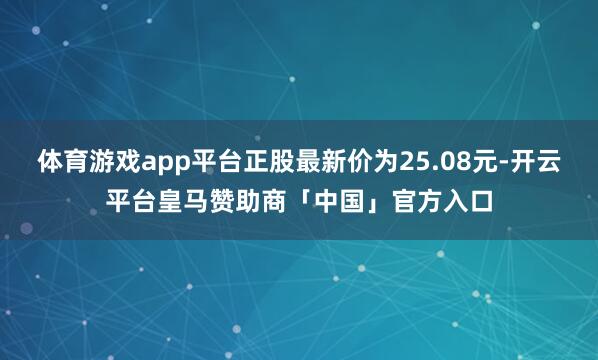 体育游戏app平台正股最新价为25.08元-开云平台皇马赞助商「中国」官方入口