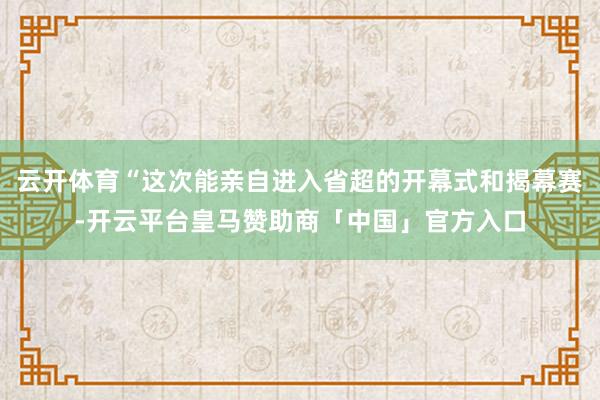 云开体育“这次能亲自进入省超的开幕式和揭幕赛-开云平台皇马赞助商「中国」官方入口