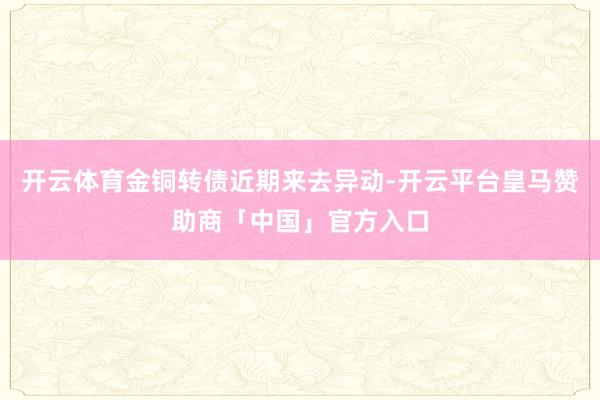 开云体育金铜转债近期来去异动-开云平台皇马赞助商「中国」官方入口